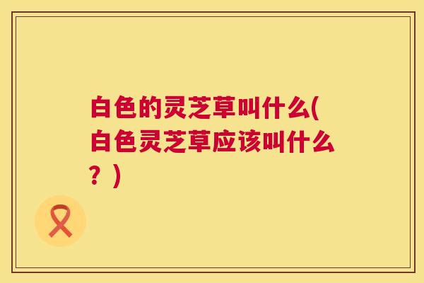 白色的灵芝草叫什么(白色灵芝草应该叫什么?) 白色的灵芝草叫什么(白色灵芝草应该叫什么?)