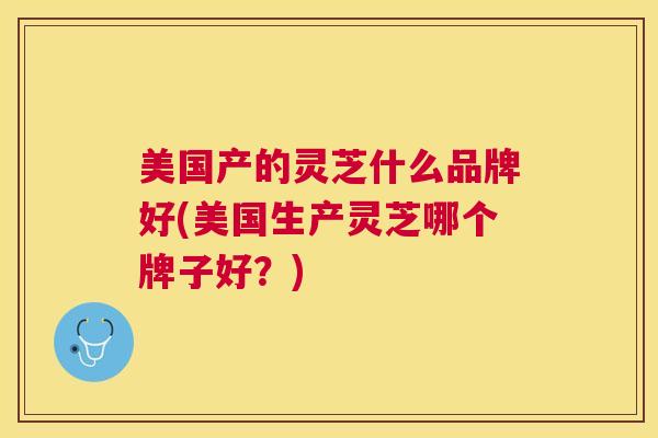 美国产的灵芝什么品牌好(美国生产灵芝哪个牌子好？)
