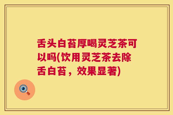 舌头白苔厚喝灵芝茶可以吗(饮用灵芝茶去除舌白苔，效果显著)