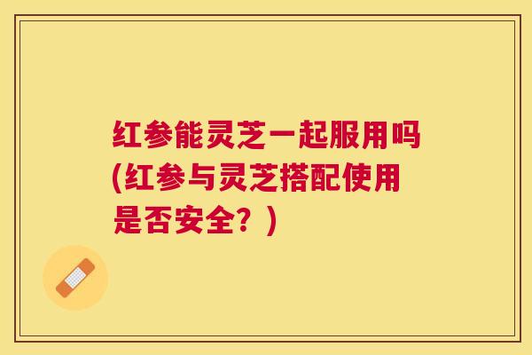 红参能灵芝一起服用吗(红参与灵芝搭配使用是否安全？)