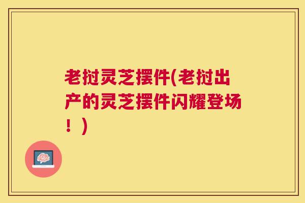 老挝灵芝摆件(老挝出产的灵芝摆件闪耀登场!) 老挝灵芝摆件(老挝出产的灵芝摆件闪耀登场!)