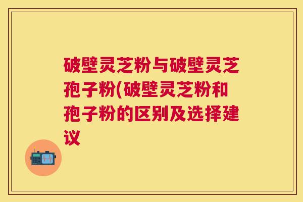 破壁灵芝粉与破壁灵芝孢子粉(破壁灵芝粉和孢子粉的区别及选择建议 破壁灵芝粉与破壁灵芝孢子粉(破壁灵芝粉和孢子粉的区别及选择建议