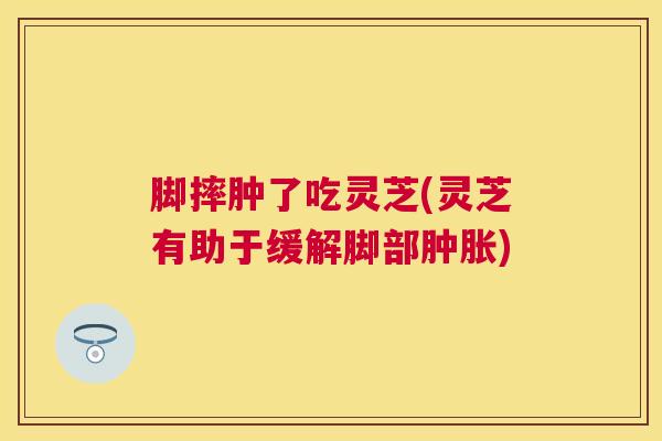 脚摔肿了吃灵芝(灵芝有助于缓解脚部肿胀) 脚摔肿了吃灵芝(灵芝有助于缓解脚部肿胀)