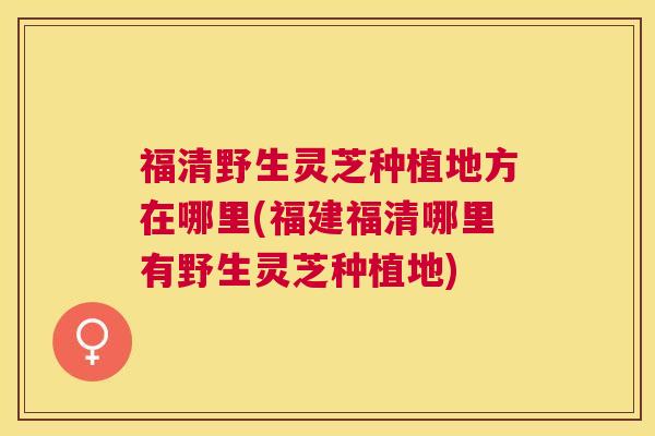 福清野生灵芝种植地方在哪里(福建福清哪里有野生灵芝种植地)
