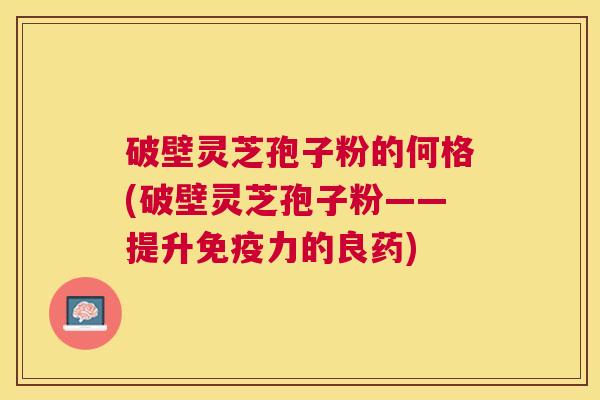 破壁灵芝孢子粉的何格(破壁灵芝孢子粉——提升免疫力的良药)