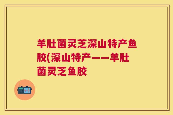羊肚菌灵芝深山特产鱼胶(深山特产——羊肚菌灵芝鱼胶 羊肚菌灵芝深山特产鱼胶(深山特产——羊肚菌灵芝鱼胶