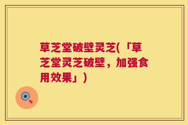草芝堂破壁灵芝(「草芝堂灵芝破壁,加强食用效果」) 草芝堂破壁灵芝(「草芝堂灵芝破壁,加强食用效果」)