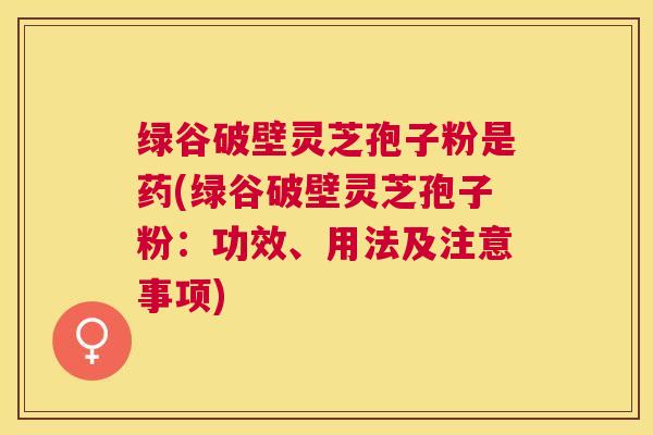 绿谷破壁灵芝孢子粉是药(绿谷破壁灵芝孢子粉：功效、用法及注意事项)