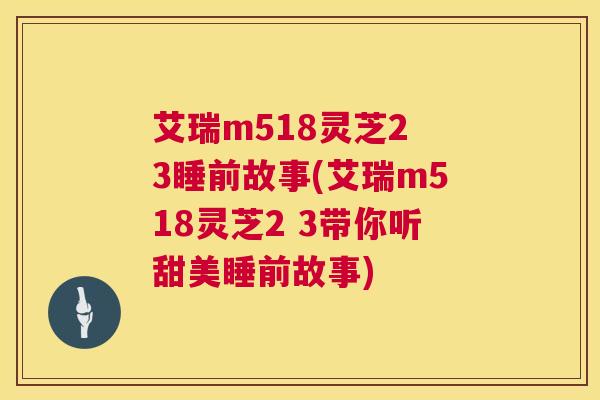 艾瑞m518灵芝2 3睡前故事(艾瑞m518灵芝2 3带你听甜美睡前故事)