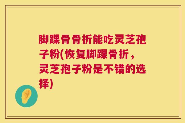 脚踝骨骨折能吃灵芝孢子粉(恢复脚踝骨折,灵芝孢子粉是不错的选择) 脚踝骨骨折能吃灵芝孢子粉(恢复脚踝骨折,灵芝孢子粉是不错的选择)