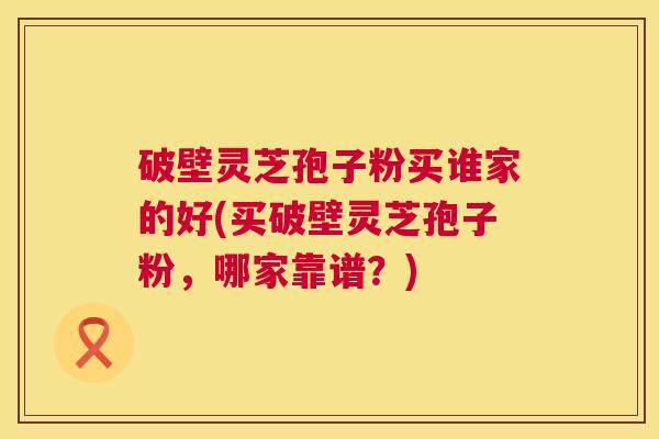 破壁灵芝孢子粉买谁家的好(买破壁灵芝孢子粉，哪家靠谱？)