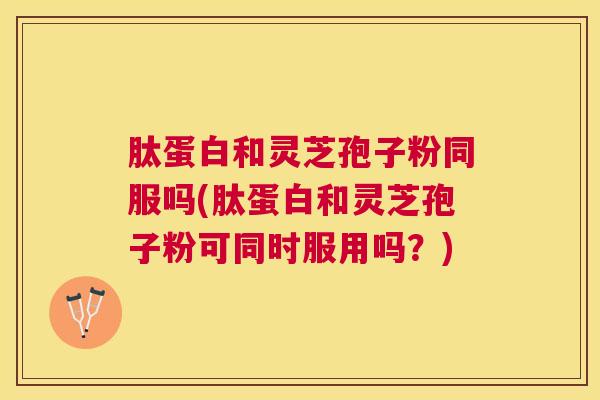 肽蛋白和灵芝孢子粉同服吗(肽蛋白和灵芝孢子粉可同时服用吗？)