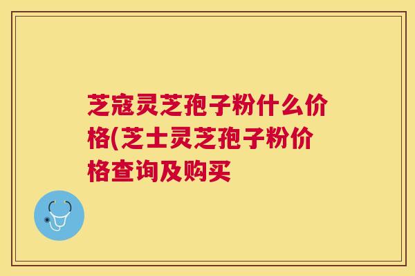 芝寇灵芝孢子粉什么价格(芝士灵芝孢子粉价格查询及购买