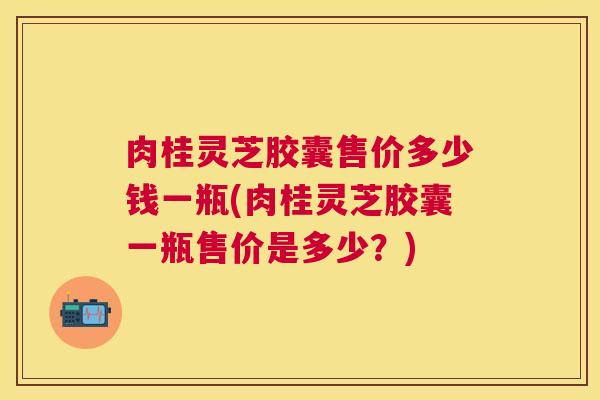 肉桂灵芝胶囊售价多少钱一瓶(肉桂灵芝胶囊一瓶售价是多少?) 肉桂灵芝胶囊售价多少钱一瓶(肉桂灵芝胶囊一瓶售价是多少?)