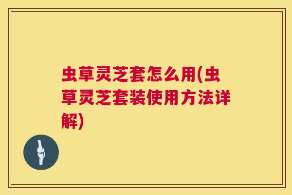 虫草灵芝套怎么用(虫草灵芝套装使用方法详解)