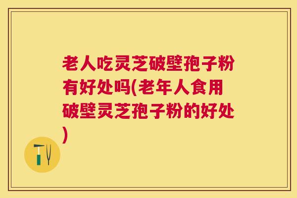 老人吃灵芝破壁孢子粉有好处吗(老年人食用破壁灵芝孢子粉的好处)