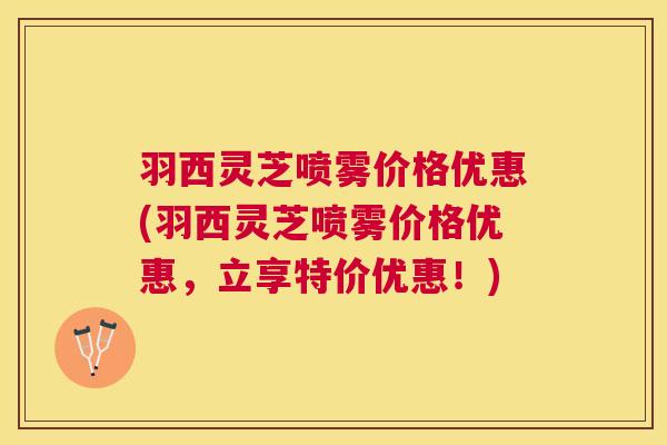 羽西灵芝喷雾价格优惠(羽西灵芝喷雾价格优惠,立享特价优惠!) 羽西灵芝喷雾价格优惠(羽西灵芝喷雾价格优惠,立享特价优惠!)