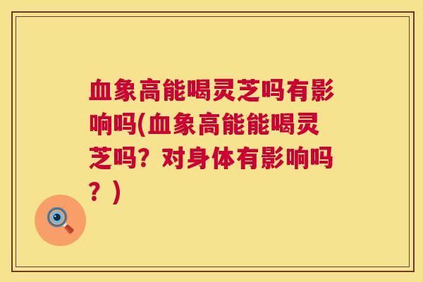 象高能喝灵芝吗有影响吗(象高能能喝灵芝吗?对身体有影响吗?) 象高能喝灵芝吗有影响吗(象高能能喝灵芝吗?对身体有影响吗?)