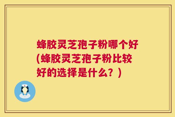蜂胶灵芝孢子粉哪个好(蜂胶灵芝孢子粉比较好的选择是什么？)