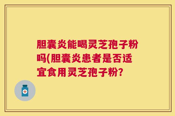 胆囊炎能喝灵芝孢子粉吗(胆囊炎患者是否适宜食用灵芝孢子粉？