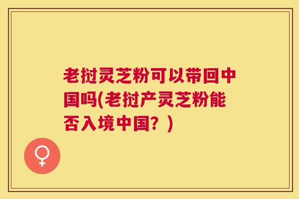 老挝灵芝粉可以带回中国吗(老挝产灵芝粉能否入境中国？)