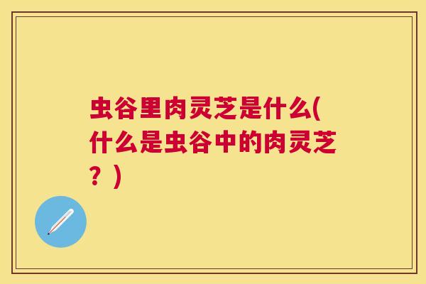 虫谷里肉灵芝是什么(什么是虫谷中的肉灵芝？)