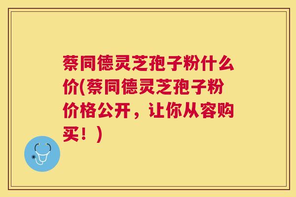 蔡同德灵芝孢子粉什么价(蔡同德灵芝孢子粉价格公开,让你从容购买!) 蔡同德灵芝孢子粉什么价(蔡同德灵芝孢子粉价格公开,让你从容购买!)