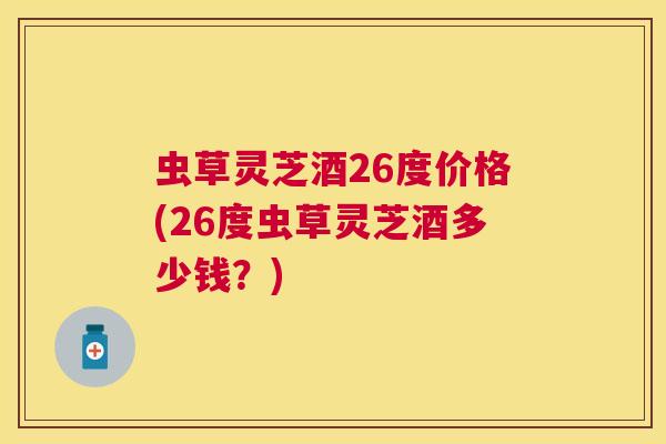 虫草灵芝酒26度价格(26度虫草灵芝酒多少钱?) 虫草灵芝酒26度价格(26度虫草灵芝酒多少钱?)