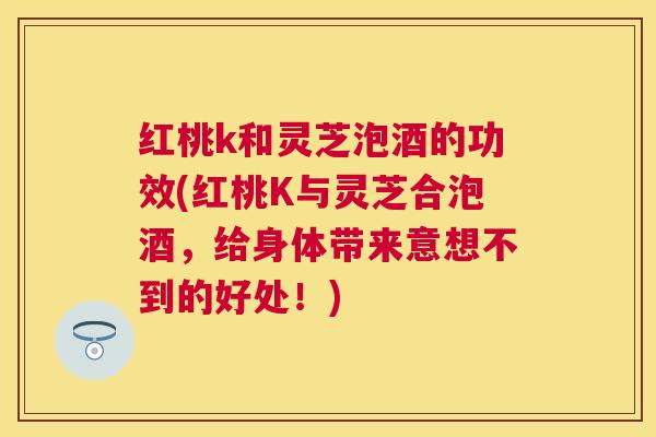 红桃k和灵芝泡酒的功效(红桃K与灵芝合泡酒，给身体带来意想不到的好处！)