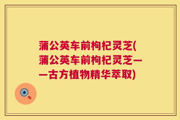 蒲公英车前枸杞灵芝(蒲公英车前枸杞灵芝——古方植物精华萃取)