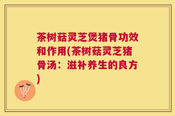 茶树菇灵芝煲猪骨功效和作用(茶树菇灵芝猪骨汤：滋补养生的良方)