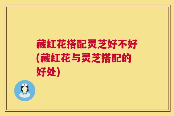 藏红花搭配灵芝好不好(藏红花与灵芝搭配的好处) 藏红花搭配灵芝好不好(藏红花与灵芝搭配的好处)