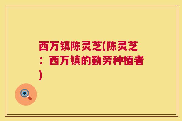 西万镇陈灵芝(陈灵芝:西万镇的勤劳种植者) 西万镇陈灵芝(陈灵芝:西万镇的勤劳种植者)