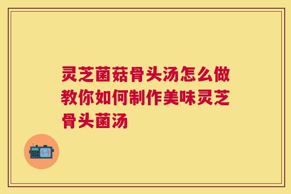 灵芝菌菇骨头汤怎么做教你如何制作美味灵芝骨头菌汤 灵芝菌菇骨头汤怎么做教你如何制作美味灵芝骨头菌汤