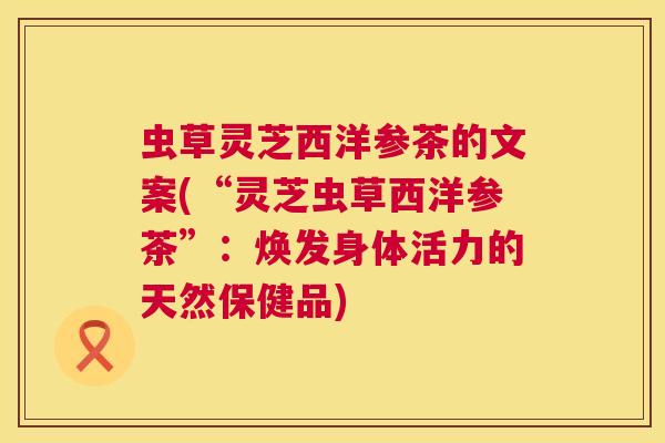 虫草灵芝西洋参茶的文案(“灵芝虫草西洋参茶”：焕发身体活力的天然保健品)