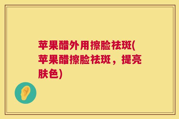 苹果醋外用擦脸祛斑(苹果醋擦脸祛斑，提亮肤色)