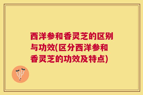 西洋参和香灵芝的区别与功效(区分西洋参和香灵芝的功效及特点) 西洋参和香灵芝的区别与功效(区分西洋参和香灵芝的功效及特点)
