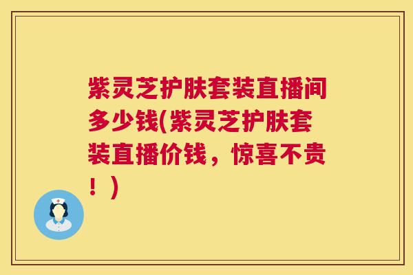 紫灵芝护肤套装直播间多少钱(紫灵芝护肤套装直播价钱,惊喜不贵!) 紫灵芝护肤套装直播间多少钱(紫灵芝护肤套装直播价钱,惊喜不贵!)