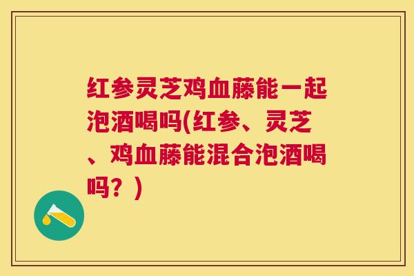 红参灵芝鸡藤能一起泡酒喝吗(红参、灵芝、鸡藤能混合泡酒喝吗？)