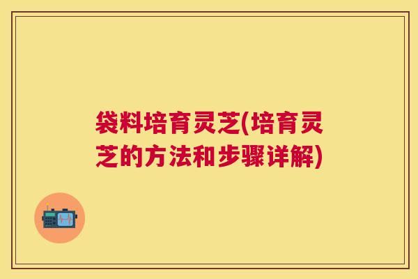 袋料培育灵芝(培育灵芝的方法和步骤详解)