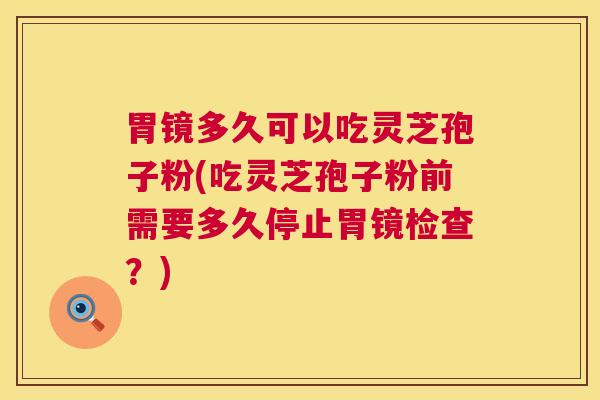 胃镜多久可以吃灵芝孢子粉(吃灵芝孢子粉前需要多久停止胃镜检查？)