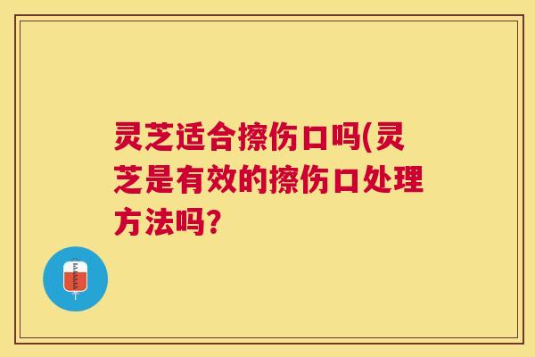 灵芝适合擦伤口吗(灵芝是有效的擦伤口处理方法吗？