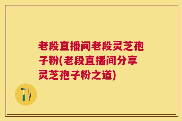 老段直播间老段灵芝孢子粉(老段直播间分享灵芝孢子粉之道)