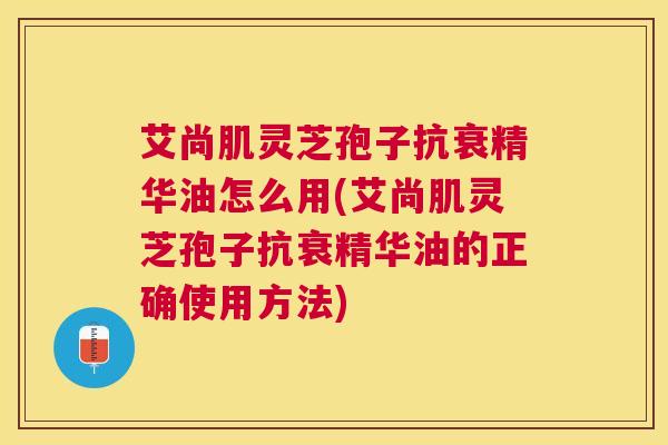艾尚肌灵芝孢子抗衰精华油怎么用(艾尚肌灵芝孢子抗衰精华油的正确使用方法)