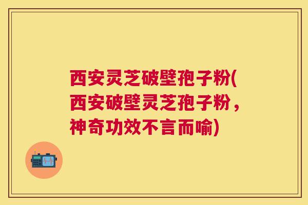 西安灵芝破壁孢子粉(西安破壁灵芝孢子粉，神奇功效不言而喻)