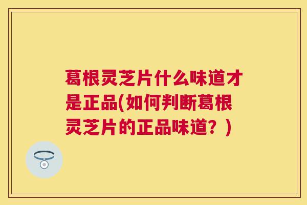 葛根灵芝片什么味道才是正品(如何判断葛根灵芝片的正品味道?) 葛根灵芝片什么味道才是正品(如何判断葛根灵芝片的正品味道?)