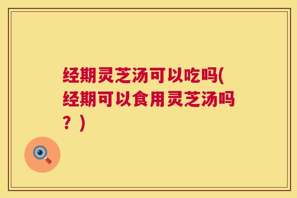 经期灵芝汤可以吃吗(经期可以食用灵芝汤吗?) 经期灵芝汤可以吃吗(经期可以食用灵芝汤吗?)