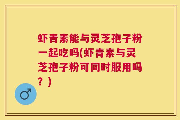 虾青素能与灵芝孢子粉一起吃吗(虾青素与灵芝孢子粉可同时服用吗?) 虾青素能与灵芝孢子粉一起吃吗(虾青素与灵芝孢子粉可同时服用吗?)