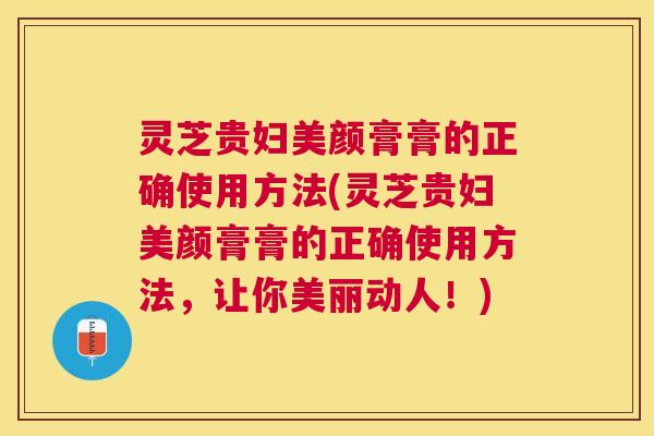 灵芝贵妇美颜膏膏的正确使用方法(灵芝贵妇美颜膏膏的正确使用方法,让你美丽动人!) 灵芝贵妇美颜膏膏的正确使用方法(灵芝贵妇美颜膏膏的正确使用方法,让你美丽动人!)