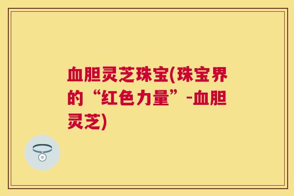 胆灵芝珠宝(珠宝界的“红色力量”-胆灵芝)